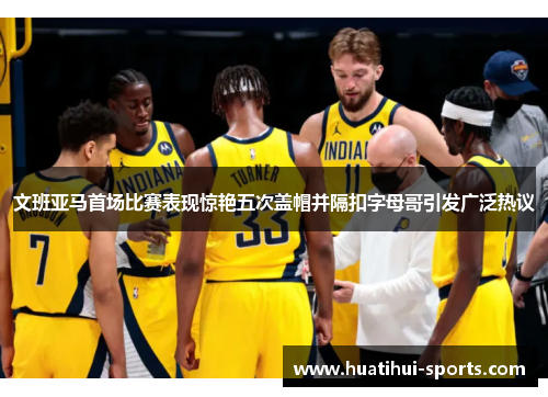 文班亚马首场比赛表现惊艳五次盖帽并隔扣字母哥引发广泛热议